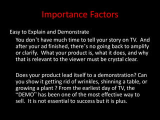 Importance Factors
Easy to Explain and Demonstrate
You don’t have much time to tell your story on TV. And
after your ad finished, there’s no going back to amplify
or clarify. What your product is, what it does, and why
that is relevant to the viewer must be crystal clear.
Does your product lead itself to a demonstration? Can
you show it getting rid of wrinkles, shinning a table, or
growing a plant ? From the earliest day of TV, the
“DEMO” has been one of the most effective way to
sell. It is not essential to success but it is plus.
 