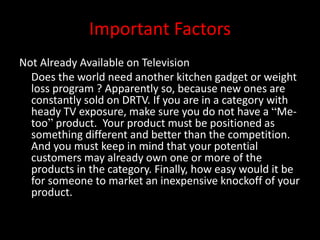 Important Factors
Not Already Available on Television
Does the world need another kitchen gadget or weight
loss program ? Apparently so, because new ones are
constantly sold on DRTV. If you are in a category with
heady TV exposure, make sure you do not have a “Me-
too” product. Your product must be positioned as
something different and better than the competition.
And you must keep in mind that your potential
customers may already own one or more of the
products in the category. Finally, how easy would it be
for someone to market an inexpensive knockoff of your
product.
 