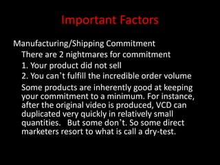 Important Factors
Manufacturing/Shipping Commitment
There are 2 nightmares for commitment
1. Your product did not sell
2. You can’t fulfill the incredible order volume
Some products are inherently good at keeping
your commitment to a minimum. For instance,
after the original video is produced, VCD can
duplicated very quickly in relatively small
quantities. But some don’t. So some direct
marketers resort to what is call a dry-test.
 