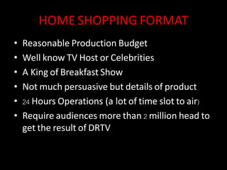 HOME SHOPPING FORMAT
• Reasonable Production Budget
• Well know TV Host or Celebrities
• A King of Breakfast Show
• Not much persuasive but details of product
• 24 Hours Operations (a lot of time slot to air)
• Require audiences more than 2 million head to
get the result of DRTV
 