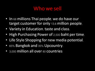 Who we sell
• In 68 millions Thai people, we do have our
target customer for only 13.6 million people.
• Variety in Education, taste and class.
• High Purchasing Power of 2,500 baht per time.
• Life Style Shopping for new media potential.
• 65% Bangkok and 35% Upcountry.
• 3,000 million all over 80 countries
 