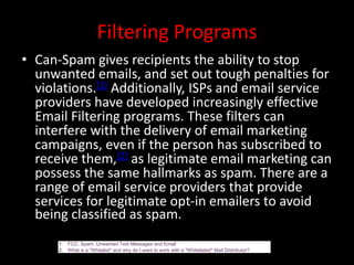 Filtering Programs
• Can-Spam gives recipients the ability to stop
unwanted emails, and set out tough penalties for
violations.[1] Additionally, ISPs and email service
providers have developed increasingly effective
Email Filtering programs. These filters can
interfere with the delivery of email marketing
campaigns, even if the person has subscribed to
receive them,[2] as legitimate email marketing can
possess the same hallmarks as spam. There are a
range of email service providers that provide
services for legitimate opt-in emailers to avoid
being classified as spam.
1. FCC: Spam, Unwanted Text Messages and Email
2. What is a "Whitelist" and why do I want to work with a "Whitelisted" Mail Distributor?
 