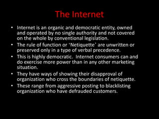 The Internet
• Internet is an organic and democratic entity, owned
and operated by no single authority and not covered
on the whole by conventional legislation.
• The rule of function or ‘Netiquette’ are unwritten or
preserved only in a type of verbal precedence.
• This is highly democratic. Internet consumers can and
do exercise more power than in any other marketing
situation.
• They have ways of showing their disapproval of
organization who cross the boundaries of netiquette.
• These range from aggressive posting to blacklisting
organization who have defrauded customers.
 