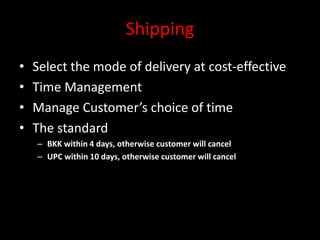 Shipping
• Select the mode of delivery at cost-effective
• Time Management
• Manage Customer’s choice of time
• The standard
– BKK within 4 days, otherwise customer will cancel
– UPC within 10 days, otherwise customer will cancel
 