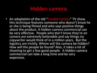 Hidden camera
• An adaptation of the old “Candid Camera” TV show,
this technique features someone who doesn’t know he
or she is being filmed and who says positive things
about the product. A hidden camera commercial can
be very effective. People who don’t know they’re on
camera are extremely believable and say things no
copywriter would think of in a million years. But the
logistics are trickily. Where will the camera be hidden?
How will the people be found? Also, it takes a lot of
shooting to get a few good people. A hidden camera
commercial can take a long time and be very
expensive.
 
