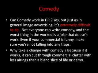 Comedy
• Can Comedy work in DR ? Yes, but just as in
general image advertising, it’s extremely difficult
to do. Not everyone can write comedy, and the
worst thing in the worked is a joke that doesn’t
work. Even if your commercial is funny, make
sure you’re not falling into any traps.
• Why take a change with comedy ? Because if it
works, it can cut through commercial clutter with
less airings than a bland slice of life or demo.
 