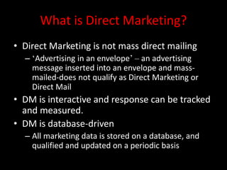 What is Direct Marketing?
• Direct Marketing is not mass direct mailing
– ‘Advertising in an envelope’ – an advertising
message inserted into an envelope and mass-
mailed-does not qualify as Direct Marketing or
Direct Mail
• DM is interactive and response can be tracked
and measured.
• DM is database-driven
– All marketing data is stored on a database, and
qualified and updated on a periodic basis
 