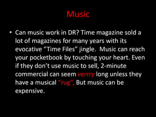 Music
• Can music work in DR? Time magazine sold a
lot of magazines for many years with its
evocative “Time Files” jingle. Music can reach
your pocketbook by touching your heart. Even
if they don’t use music to sell, 2-minute
commercial can seem verrry long unless they
have a musical “rug”, But music can be
expensive.
 