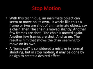 Stop Motion
• With this technique, an inanimate object can
seem to move on its own. It works like this : A
frame or two are shot of an inanimate object, say
a chair. Then The chair is moved slightly. Another
few frames are shot. The chair is moved again.
Another few frames are shot. And so on. The
result is film that shows the chair seeming to
move on its own.
• A “jump cut” is considered a mistake in normal
shooting, but in stop motion, it may be done by
design to create a desired effect.
 