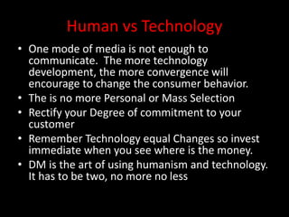 Human vs Technology
• One mode of media is not enough to
communicate. The more technology
development, the more convergence will
encourage to change the consumer behavior.
• The is no more Personal or Mass Selection
• Rectify your Degree of commitment to your
customer
• Remember Technology equal Changes so invest
immediate when you see where is the money.
• DM is the art of using humanism and technology.
It has to be two, no more no less
 