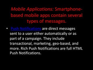 Mobile Applications: Smartphone-
based mobile apps contain several
types of messages.
• Push Notifications are direct messages
sent to a user either automatically or as
part of a campaign. They include
transactional, marketing, geo-based, and
more. Rich Push Notifications are full HTML
Push Notifications.
 