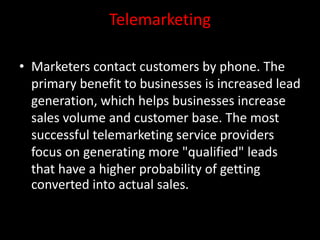 Telemarketing
• Marketers contact customers by phone. The
primary benefit to businesses is increased lead
generation, which helps businesses increase
sales volume and customer base. The most
successful telemarketing service providers
focus on generating more "qualified" leads
that have a higher probability of getting
converted into actual sales.
 
