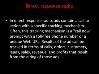 Direct response radio
• In direct response radio, ads contain a call to
action with a specific tracking mechanism.
Often, this tracking mechanism is a "call now"
prompt with a toll-free phone number or a
unique Web URL. Results of the ad can be
tracked in terms of calls, orders, customers,
leads, sales, revenue, and profits that result
from the airing of those ads.
 