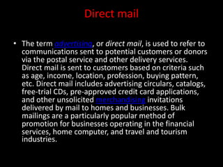 Direct mail
• The term advertising, or direct mail, is used to refer to
communications sent to potential customers or donors
via the postal service and other delivery services.
Direct mail is sent to customers based on criteria such
as age, income, location, profession, buying pattern,
etc. Direct mail includes advertising circulars, catalogs,
free-trial CDs, pre-approved credit card applications,
and other unsolicited merchandising invitations
delivered by mail to homes and businesses. Bulk
mailings are a particularly popular method of
promotion for businesses operating in the financial
services, home computer, and travel and tourism
industries.
 