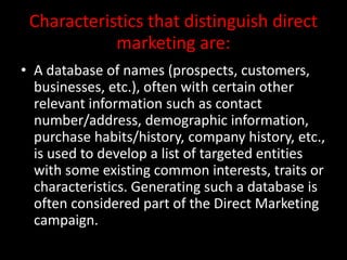 Characteristics that distinguish direct
marketing are:
• A database of names (prospects, customers,
businesses, etc.), often with certain other
relevant information such as contact
number/address, demographic information,
purchase habits/history, company history, etc.,
is used to develop a list of targeted entities
with some existing common interests, traits or
characteristics. Generating such a database is
often considered part of the Direct Marketing
campaign.
 