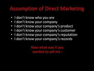Assumption of Direct Marketing
• I don’t know who you are
• I don’t know your company
• I don’t know your company’s product
• I don’t know your company’s customer
• I don’t know your company’s reputation
• I don’t know your company’s records
Now-what was it you
wanted to sell me ?
 