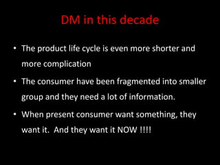 DM in this decade
• The product life cycle is even more shorter and
more complication
• The consumer have been fragmented into smaller
group and they need a lot of information.
• When present consumer want something, they
want it. And they want it NOW !!!!
 