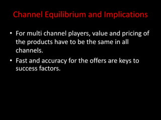 Channel Equilibrium and Implications
• For multi channel players, value and pricing of
the products have to be the same in all
channels.
• Fast and accuracy for the offers are keys to
success factors.
 