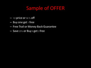 Sample of OFFER
– 1/2 price or 50 % off
– Buy one get 1 free
– Free Trail or Money Back Guarantee
– Save 25% or Buy 9 get 3 free
 