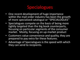 Specialogues
• One recent development of huge importance
within the mail order industry has been the growth
of more specialized catalogue or “SPECIALOGUES”
• Specialogues compete on the basis of being more
tightly targeted than the big book counterparts,
focusing on particular segments of the consumer
market. Mostly, focusing on up-market product
• Customers value convenience and quality, they are
prepared to pay extra for these features.
• Advantage of Specialogues is the speed with which
they can send to recipients.
 