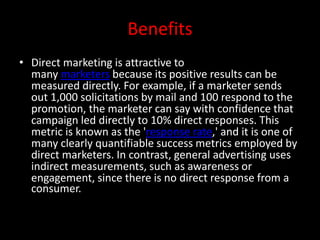 Benefits
• Direct marketing is attractive to
many marketers because its positive results can be
measured directly. For example, if a marketer sends
out 1,000 solicitations by mail and 100 respond to the
promotion, the marketer can say with confidence that
campaign led directly to 10% direct responses. This
metric is known as the 'response rate,' and it is one of
many clearly quantifiable success metrics employed by
direct marketers. In contrast, general advertising uses
indirect measurements, such as awareness or
engagement, since there is no direct response from a
consumer.
 
