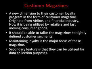 Customer Magazines
• A new dimension to their customer loyalty
program in the form of customer magazine.
Originate from Airline, and financial industry.
Now it is being utilized by retailers and fast
moving consumer goods.
• It should be able to tailor the magazines to tightly
defined customer segments.
• Maintaining loyalty is the major focus of these
magazine.
• Secondary feature is that they can be utilized for
data collection purposes.
 