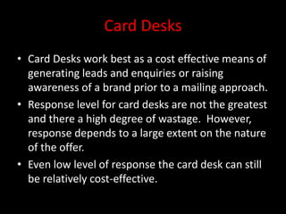 Card Desks
• Card Desks work best as a cost effective means of
generating leads and enquiries or raising
awareness of a brand prior to a mailing approach.
• Response level for card desks are not the greatest
and there a high degree of wastage. However,
response depends to a large extent on the nature
of the offer.
• Even low level of response the card desk can still
be relatively cost-effective.
 