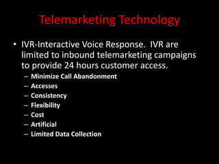 Telemarketing Technology
• IVR-Interactive Voice Response. IVR are
limited to inbound telemarketing campaigns
to provide 24 hours customer access.
– Minimize Call Abandonment
– Accesses
– Consistency
– Flexibility
– Cost
– Artificial
– Limited Data Collection
 