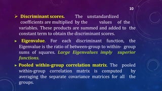  Discriminant scores. The unstandardized
coefficients are multiplied by the values of the
variables. These products are summed and added to the
constant term to obtain the discriminant scores.
▶ Eigenvalue. For each discriminant function, the
Eigenvalue is the ratio of between-group to within- group
sums of squares. Large Eigenvalues imply superior
functions.
▶ Pooled within-group correlation matrix. The pooled
within-group correlation matrix is computed by
averaging the separate covariance matrices for all the
groups.
10
 