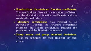 11
▶ Standardized discriminant function coefficients.
The standardized discriminant function coefficients
are the discriminant function coefficients and are
used as the multipliers
▶ Structure correlations. Also referred to as
discriminant loadings, the structure correlations
represent the simple correlations between the
predictors and the discriminant function.
▶ Group means and group standard deviations.
These are computed for each predictor for each
group.
 