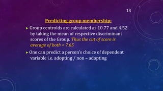 13
Predicting group membership:
▶ Group centroids are calculated as 10.77 and 4.52.
by taking the mean of respective discriminant
scores of the Group. Thus the cut of score is
average of both = 7.65
▶One can predict a person’s choice of dependent
variable i.e. adopting / non – adopting
 