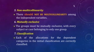5
5. Non-multicollinearity
▶ There should NOT BE MULTICOLLINEARITY among
the independent variables.
6. Mutually exclusive
▶ The groups must be mutually exclusive, with every
subject or case belonging to only one group.
7. Classification
▶ Each of the allocations for the dependent
categories in the initial classiﬁcation are correctly
classiﬁed.
 