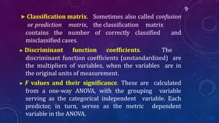▶ Classification matrix. Sometimes also called confusion
or prediction matrix, the classification matrix
contains the number of correctly classified and
misclassified cases.
▶ Discriminant function coefficients. The
discriminant function coefficients (unstandardized) are
the multipliers of variables, when the variables are in
the original units of measurement.
▶ F values and their significance. These are calculated
from a one-way ANOVA, with the grouping variable
serving as the categorical independent variable. Each
predictor, in turn, serves as the metric dependent
variable in the ANOVA.
9
 