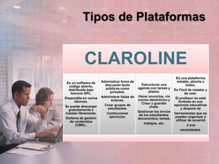 Tipos de Plataformas
CLAROLINE
Es un software de
código abierto,
distribuida bajo
licencia GPL.
Disponible en varios
idiomas.
Se puede descargar
gratuitamente e
instalar libremente.
Sistema de gestión
de contenidos
(CMS)..
Administrar foros de
discusión tanto
públicos como
privados.
Administrar listas de
enlaces.
Crear grupos de
estudiantes.
Confeccionar
ejercicios.
Estructurar una
agenda con tareas y
plazos.
Hacer anuncios, vía
correo electrónico y
Crear y guardar
chats.
Gestionar los envíos
de los estudiantes:
documentos, tareas,
trabajos, etc.
Es una plataforma
estable, abierta a
todos.
Es Fácil de instalar y
de usar.
El profesor no está
limitado en sus
opciones educativas
y dispone de
herramientas que se
pueden organizar y
utilizar de acuerdo
a sus
necesidades.
 