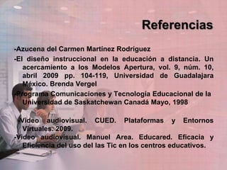 Referencias
-Azucena del Carmen Martínez Rodríguez
-El diseño instruccional en la educación a distancia. Un
acercamiento a los Modelos Apertura, vol. 9, núm. 10,
abril 2009 pp. 104-119, Universidad de Guadalajara
México. Brenda Vergel
-Programa Comunicaciones y Tecnología Educacional de la
Universidad de Saskatchewan Canadá Mayo, 1998
-Video audiovisual. CUED. Plataformas y Entornos
Virtuales. 2009.
-Video audiovisual. Manuel Area. Educared. Eficacia y
Eficiencia del uso del las Tic en los centros educativos.
 