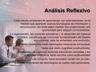 Análisis Reflexivo
Cada día los ambientes de aprendizaje van extendiéndose en la
medida que aparecen nuevas tecnologías de información y
comunicación, sin duda estos medios nos proporcionan una
oportunidad para adquirir conocimientos.
La organización, las acciones educativas y el desarrollo del material
didáctico, constituyen las funciones fundamentales del Diseño
Instruccional, éste ha enfrentado una evolución,
pasando desde una visión restringida meramente conductual,
hasta una visión cognitiva constructivista.
La necesidad de organizar acciones educativas concretas y los
materiales didácticos, tanto escritos como audiovisuales
o de cómputo, hace necesario contar con un plan,
y cuando intervienen las tecnologías se vuelve más apremiante.
 