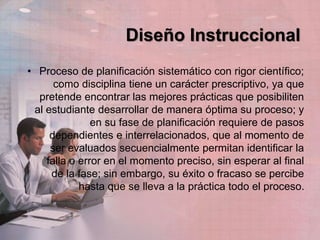 Diseño Instruccional
• Proceso de planificación sistemático con rigor científico;
como disciplina tiene un carácter prescriptivo, ya que
pretende encontrar las mejores prácticas que posibiliten
al estudiante desarrollar de manera óptima su proceso; y
en su fase de planificación requiere de pasos
dependientes e interrelacionados, que al momento de
ser evaluados secuencialmente permitan identificar la
falla o error en el momento preciso, sin esperar al final
de la fase; sin embargo, su éxito o fracaso se percibe
hasta que se lleva a la práctica todo el proceso.
 