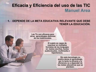 Eficacia y Eficiencia del uso de las TIC
Manuel Area
1. DEPENDE DE LA META EDUCATIVA RELEVANTE QUE DEBE
TENER LA EDUCACIÓN.
Las Tic son eficaces para
otros aprendizajes distintos
de los tradicionales.
El sujeto es capaz de
expresar en múltiples
formatos de los lenguajes
en: textos escritos, textos
audiovisuales, multimedia e
hiperlectura.
Sin esta tecnología no
podría darse el aprendizaje,
por lo tanto la eficacia y la
eficiencia va a depender de
las metas educativas que se
planteen.
 