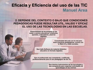 Eficacia y Eficiencia del uso de las TIC
Manuel Area
2. DEPENDE DEL CONTEXTO O BAJO QUE CONDICIONES
PEDAGOGICAS PUEDE RESULTAR UTIL, VALIDO Y EFICAZ
EL USO DE LAS TECNOLOGÍAS EN LAS ESCUELAS.
Disponibilidad de tecnologías en las
aulas o centros educativos; artefactos,
aparatos, ordenadores, pizarras
digitales.
Conectividad del aula con la red para
tener practicas pedagógicas, cursos con
la Web 2.0 y redes sociales.
Que halla Software de material didáctico
educativo en formato digitales.
Que el profesorado sea competente, cualificado
profesionalmente para el uso pedagógico de las Tic.
Que domine instrumentos de las tecnologías y
sea competente para organizar actividades de
aprendizajes en las mismas
 