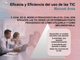 Eficacia y Eficiencia del uso de las TIC
Manuel Area
3. CUAL ES EL MODELO PEDAGOGICO BAJO EL CUAL SON
EFICACES LAS TIC DESDE UN DETERMINADO PUNTO
PEDAGÒGICO DE CÓMO UTILIZARLA Y COMO
IMPLEMENTARLA.
Desarrollar un modelo
educativo que apueste
la actividad, que
apueste
colaborativamente
al estudiante que
aprende a utilizar
todos los recursos de
la red.
 