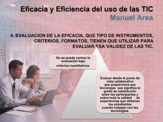 Eficacia y Eficiencia del uso de las TIC
Manuel Area
4. EVALUACION DE LA EFICACIA, QUE TIPO DE INSTRUMENTOS,
CRITERIOS, FORMATOS, TIENEN QUE UTILIZAR PARA
EVALUAR ESA VALIDEZ DE LAS TIC.
No se puede centrar la
evaluación bajo
criterios cuantitativos.
Evaluar desde el punto de
vista colaborativo
que proporciona esa
tecnología que significa el
grado de satisfacción
entre los participantes y
sobre todo la calidad de
experiencias que obtienen
los estudiantes
cuando trabajan con las
tecnologías.
 