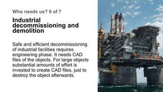 Who needs us? 6 of 7
Safe and efficient decommissioning
of industrial facilities requires
engineering phase. It needs CAD
...