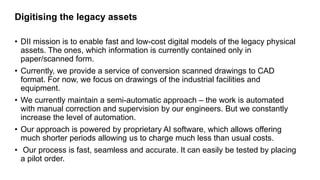 Digitising the legacy assets
• DII mission is to enable fast and low-cost digital models of the legacy physical
assets. Th...