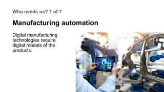 Who needs us? 1 of 7
Digital manufacturing
technologies require
digital models of the
products.
Manufacturing automation
 