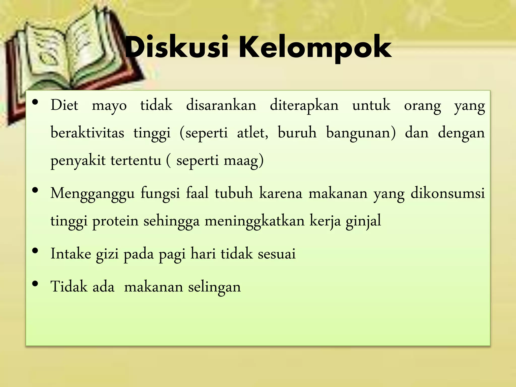Diskusi Kelompok
• Diet mayo tidak disarankan diterapkan untuk orang yang
beraktivitas tinggi (seperti atlet, buruh bangunan) dan dengan
penyakit tertentu ( seperti maag)
• Mengganggu fungsi faal tubuh karena makanan yang dikonsumsi
tinggi protein sehingga meninggkatkan kerja ginjal
• Intake gizi pada pagi hari tidak sesuai
• Tidak ada makanan selingan
 