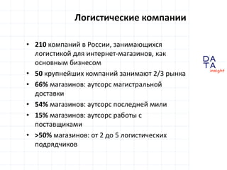 D
insight
AT
A
• 210 компаний в России, занимающихся
логистикой для интернет-магазинов, как
основным бизнесом
• 50 крупнейших компаний занимают 2/3 рынка
• 66% магазинов: аутсорс магистральной
доставки
• 54% магазинов: аутсорс последней мили
• 15% магазинов: аутсорс работы с
поставщиками
• >50% магазинов: от 2 до 5 логистических
подрядчиков
Логистические компании
 