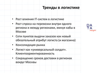 D
insight
AT
A
Тренды в логистике
• Рост влияния IT-систем в логистике
• Рост спроса на перевозки внутри одного
региона и между регионами, минуя хабы в
Москве
• Сети пунктов выдачи заказов как новый
обязательный атрибут логиста (и магазина)
• Консолидация рынка
• Логист как «универсальный солдат».
Клиентоориентированность
• Сокращение сроков доставки в регионах
вокруг Москвы
 