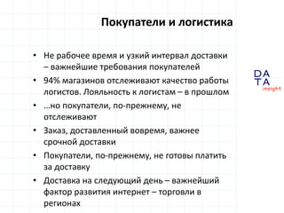 D
insight
AT
A
Покупатели и логистика
• Не рабочее время и узкий интервал доставки
– важнейшие требования покупателей
• 94% магазинов отслеживают качество работы
логистов. Лояльность к логистам – в прошлом
• …но покупатели, по-прежнему, не
отслеживают
• Заказ, доставленный вовремя, важнее
срочной доставки
• Покупатели, по-прежнему, не готовы платить
за доставку
• Доставка на следующий день – важнейший
фактор развития интернет – торговли в
регионах
 