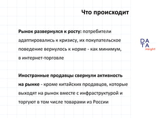 D
insight
AT
A
Что происходит
Рынок развернулся к росту: потребители
адаптировались к кризису, их покупательское
поведение вернулось к норме - как минимум,
в интернет-торговле
Иностранные продавцы свернули активность
на рынке - кроме китайских продавцов, которые
выходят на рынок вместе с инфраструктурой и
торгуют в том числе товарами из России
 