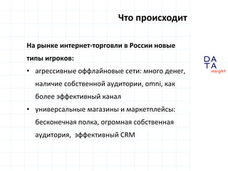 D
insight
AT
A
Что происходит
На рынке интернет-торговли в России новые
типы игроков:
• агрессивные оффлайновые сети: много денег,
наличие собственной аудитории, omni, как
более эффективный канал
• универсальные магазины и маркетплейсы:
бесконечная полкa, огромная собственная
аудитория, эффективный CRM
 